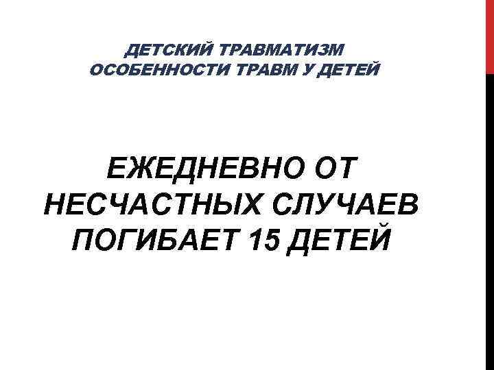 ДЕТСКИЙ ТРАВМАТИЗМ ОСОБЕННОСТИ ТРАВМ У ДЕТЕЙ ЕЖЕДНЕВНО ОТ НЕСЧАСТНЫХ СЛУЧАЕВ ПОГИБАЕТ 15 ДЕТЕЙ 