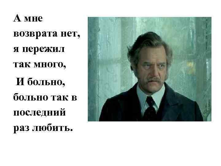 А мне возврата нет, я пережил так много, И больно, больно так в последний