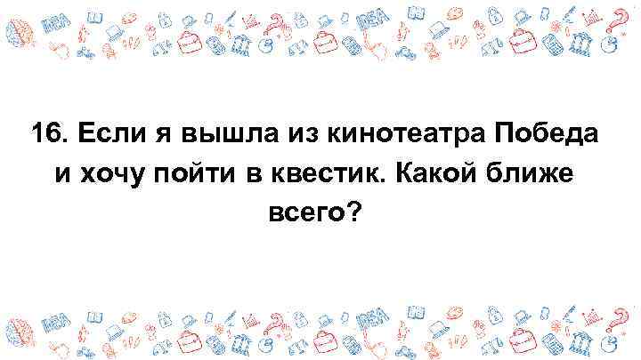 16. Если я вышла из кинотеатра Победа и хочу пойти в квестик. Какой ближе