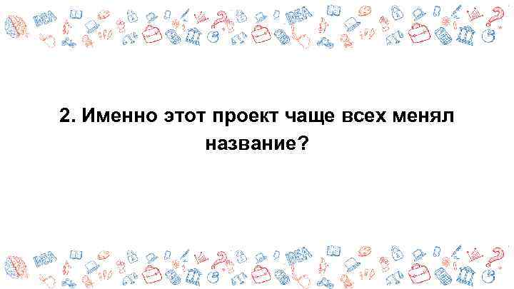 2. Именно этот проект чаще всех менял название? 