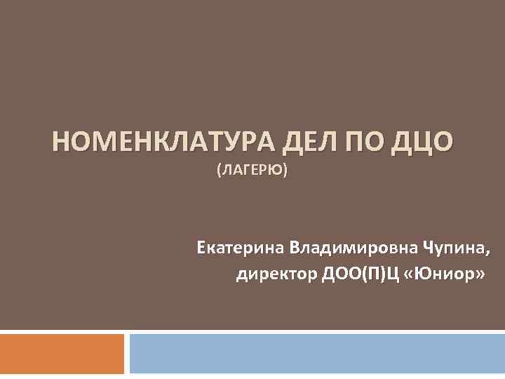 НОМЕНКЛАТУРА ДЕЛ ПО ДЦО (ЛАГЕРЮ) Екатерина Владимировна Чупина, директор ДОО(П)Ц «Юниор» 