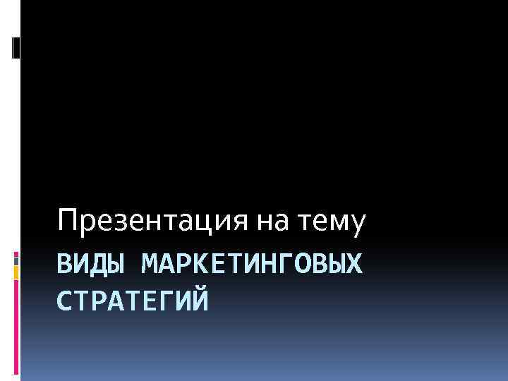 Презентация на тему ВИДЫ МАРКЕТИНГОВЫХ СТРАТЕГИЙ 
