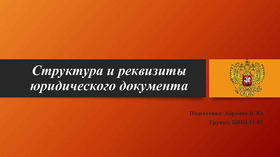 Структура и реквизиты юридического документа Подготовил: Абрамов В. Ю. Группа: БЮП-15 -03 