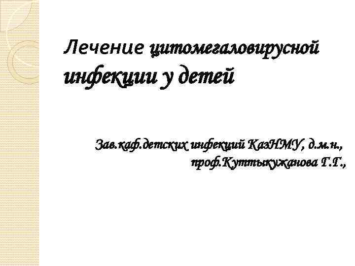 Лечение цитомегаловирусной инфекции у детей Зав. каф. детских инфекций Каз. НМУ, д. м. н.