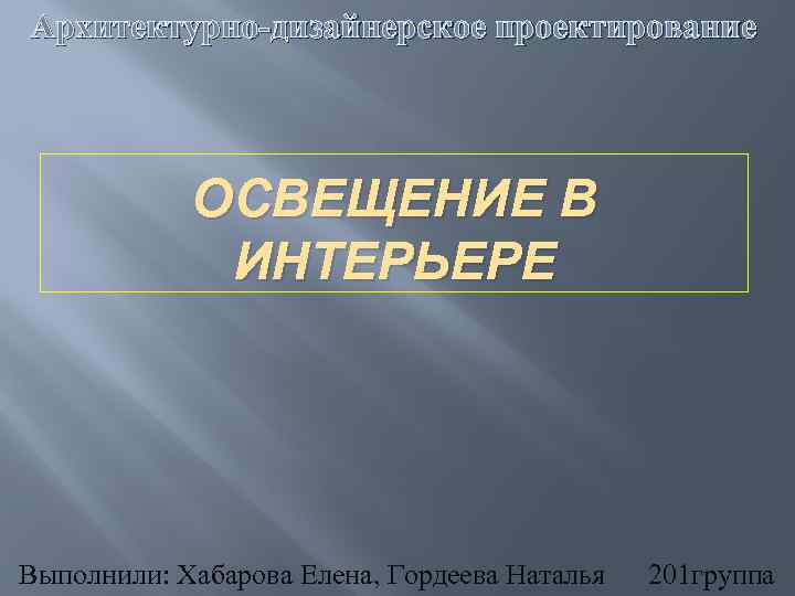 Архитектурно-дизайнерское проектирование ОСВЕЩЕНИЕ В ИНТЕРЬЕРЕ Выполнили: Хабарова Елена, Гордеева Наталья 201 группа 