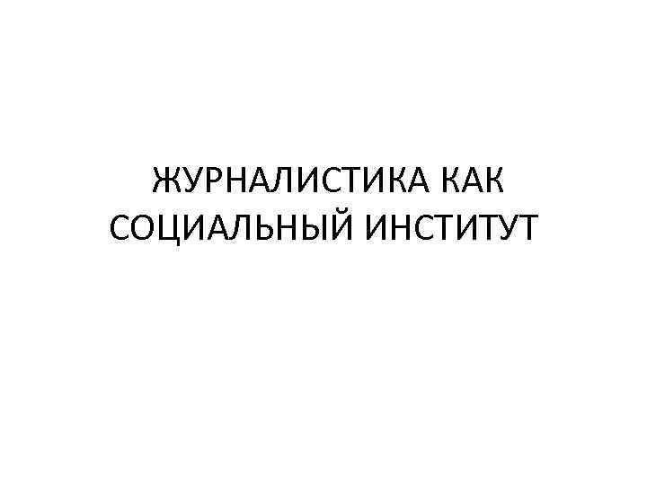  ЖУРНАЛИСТИКА КАК СОЦИАЛЬНЫЙ ИНСТИТУТ 