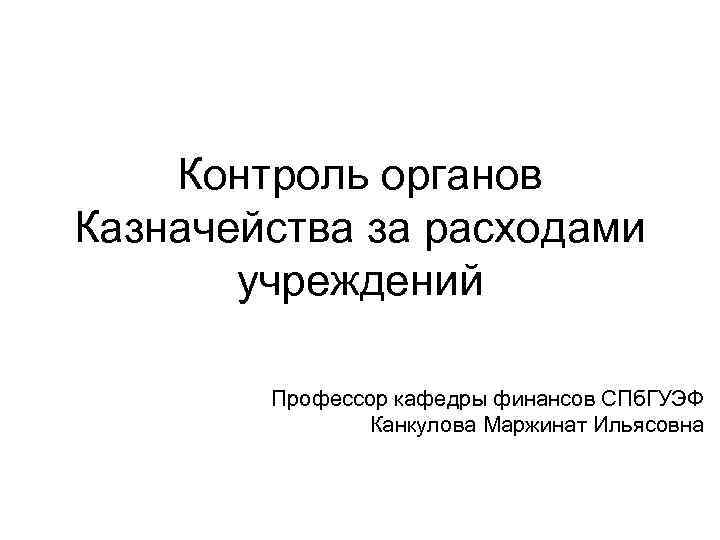 Контроль органов Казначейства за расходами учреждений Профессор кафедры финансов СПб. ГУЭФ Канкулова Маржинат Ильясовна