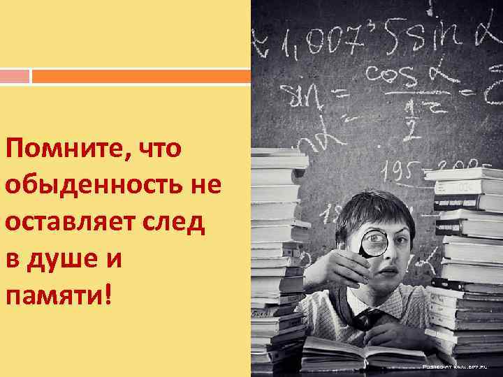 Помните, что обыденность не оставляет след в душе и памяти! 