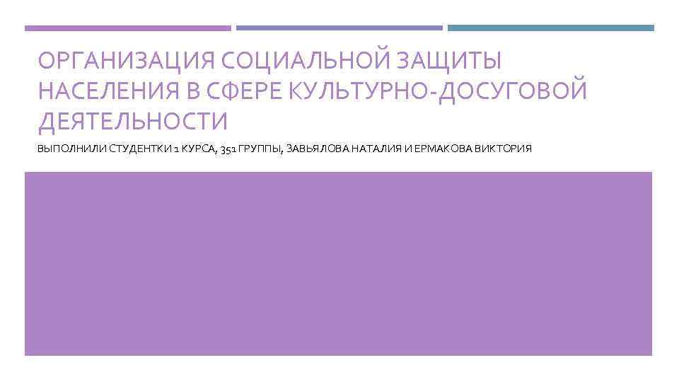 ОРГАНИЗАЦИЯ СОЦИАЛЬНОЙ ЗАЩИТЫ НАСЕЛЕНИЯ В СФЕРЕ КУЛЬТУРНО-ДОСУГОВОЙ ДЕЯТЕЛЬНОСТИ ВЫПОЛНИЛИ СТУДЕНТКИ 1 КУРСА, 351 ГРУППЫ,