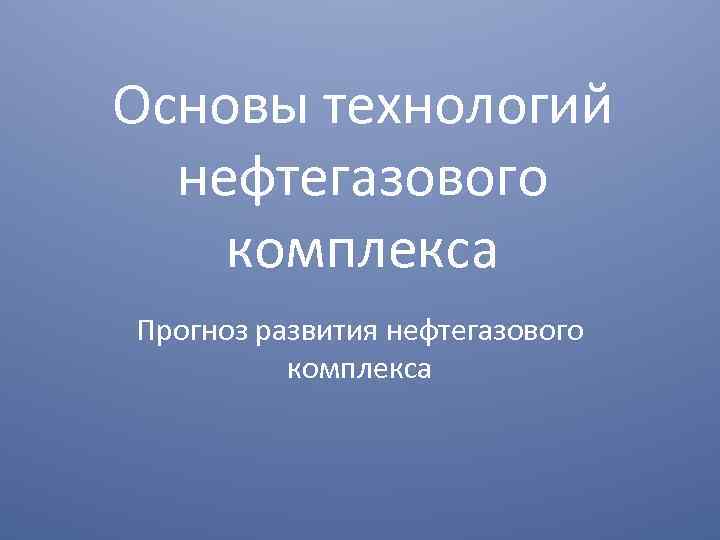 Основы технологий нефтегазового комплекса Прогноз развития нефтегазового комплекса 