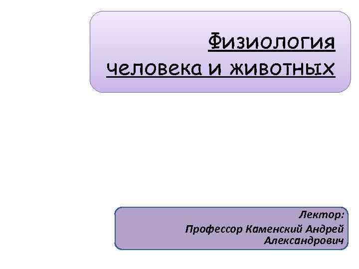 Физиология человека и животных Лектор: Профессор Каменский Андрей Александрович 