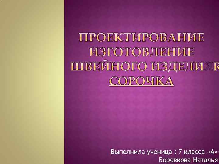 ПРОЕКТИРОВАНИЕ ИЗГОТОВЛЕНИЕ ШВЕЙНОГО ИЗДЕЛИЯ СОРОЧКА Выполнила ученица : 7 класса «А» Боровкова Наталья 