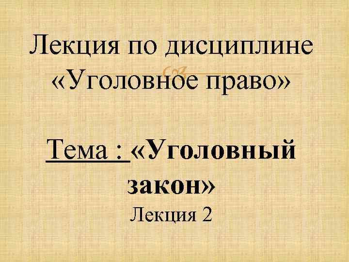 Лекция по дисциплине право» «Уголовное Тема : «Уголовный закон» Лекция 2 