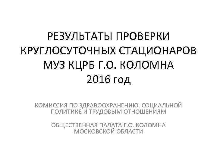 РЕЗУЛЬТАТЫ ПРОВЕРКИ КРУГЛОСУТОЧНЫХ СТАЦИОНАРОВ МУЗ КЦРБ Г. О. КОЛОМНА 2016 год КОМИССИЯ ПО ЗДРАВООХРАНЕНИЮ,