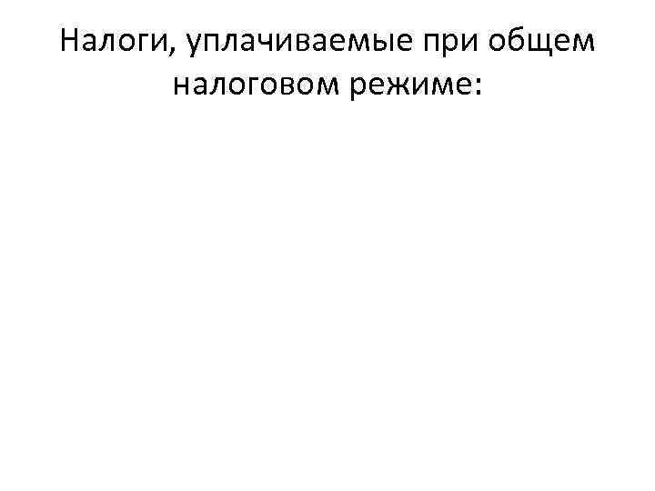 Налоги, уплачиваемые при общем налоговом режиме: 