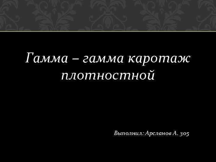 Гамма – гамма каротаж плотностной Выполнил: Арсланов А. 305 