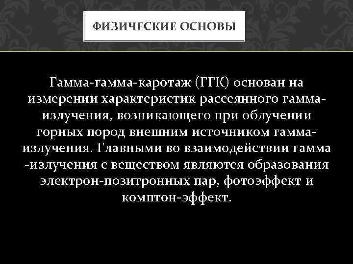 ФИЗИЧЕСКИЕ ОСНОВЫ Гамма гамма каротаж (ГГК) основан на измерении характеристик рассеянного гамма излучения, возникающего