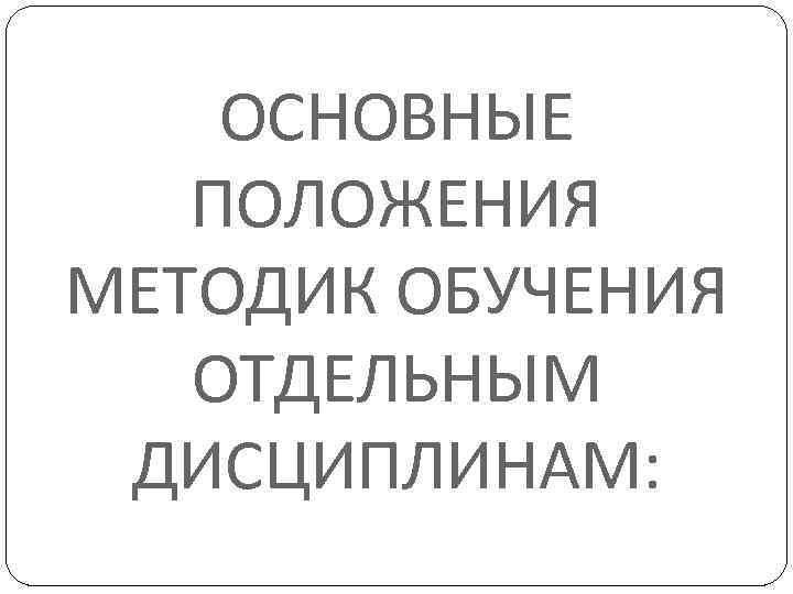 ОСНОВНЫЕ ПОЛОЖЕНИЯ МЕТОДИК ОБУЧЕНИЯ ОТДЕЛЬНЫМ ДИСЦИПЛИНАМ: 