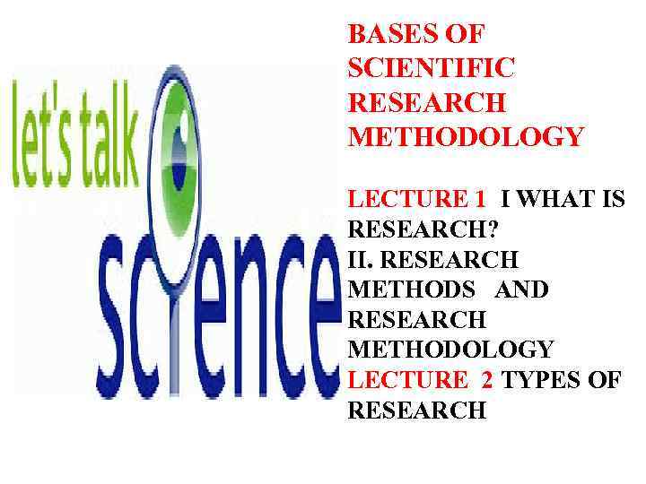 BASES OF SCIENТIFIC RESEARCH METHODOLOGY LECTURE 1 I WHAT IS RESEARCH? II. RESEARCH METHODS