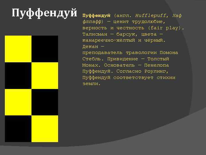 Пуффендуй (англ. Hufflepuff, Хаф флпафф) — ценит трудолюбие, верность и честность (fair play). Талисман