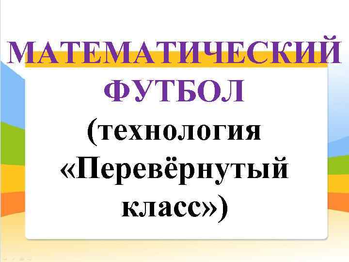  МАТЕМАТИЧЕСКИЙ ФУТБОЛ (технология «Перевёрнутый класс» ) 