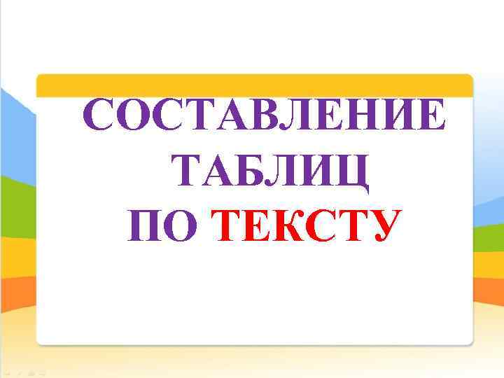 СОСТАВЛЕНИЕ ТАБЛИЦ ПО ТЕКСТУ 