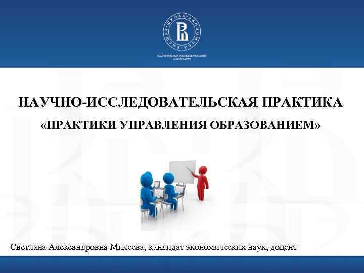 НАУЧНО-ИССЛЕДОВАТЕЛЬСКАЯ ПРАКТИКА «ПРАКТИКИ УПРАВЛЕНИЯ ОБРАЗОВАНИЕМ» Светлана Александровна Михеева, кандидат экономических наук, доцент 