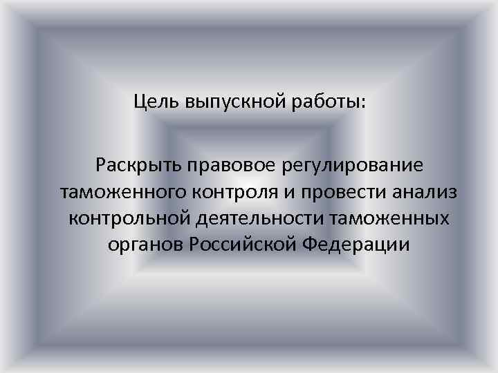 Цель выпускной работы: Раскрыть правовое регулирование таможенного контроля и провести анализ контрольной деятельности таможенных