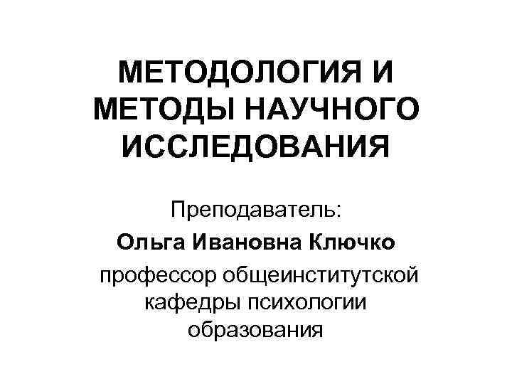 МЕТОДОЛОГИЯ И МЕТОДЫ НАУЧНОГО ИССЛЕДОВАНИЯ Преподаватель: Ольга Ивановна Ключко профессор общеинститутской кафедры психологии образования