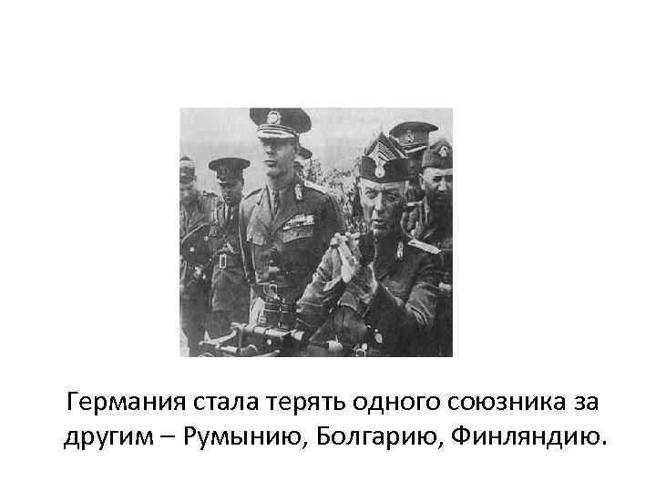 Германия стала терять одного союзника за другим – Румынию, Болгарию, Финляндию. 