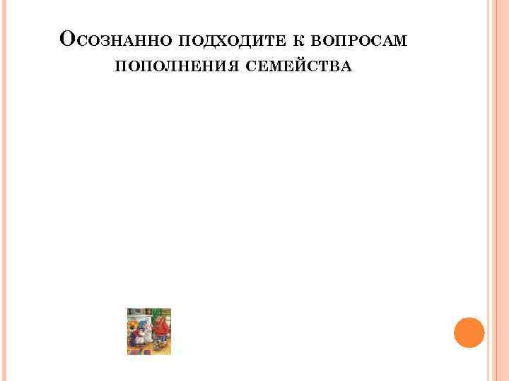 ОСОЗНАННО ПОДХОДИТЕ К ВОПРОСАМ ПОПОЛНЕНИЯ СЕМЕЙСТВА 