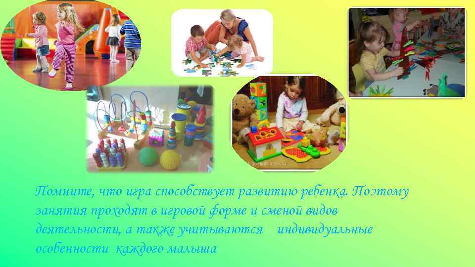 Помните, что игра способствует развитию ребенка. Поэтому занятия проходят в игровой форме и сменой