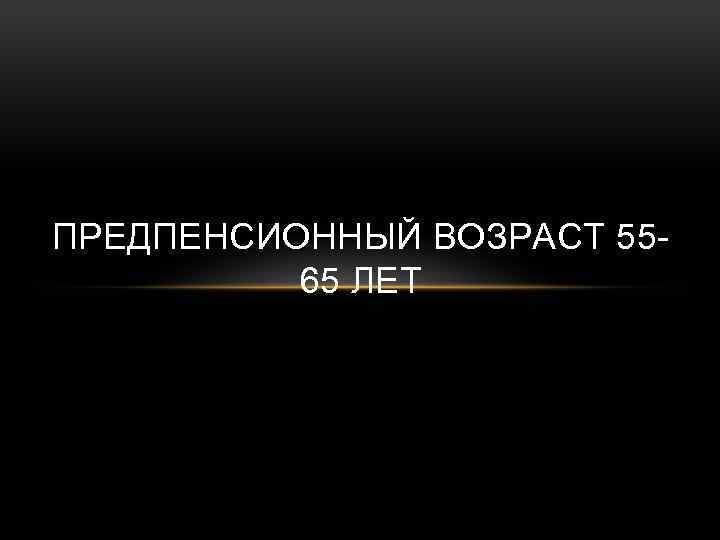 ПРЕДПЕНСИОННЫЙ ВОЗРАСТ 5565 ЛЕТ 