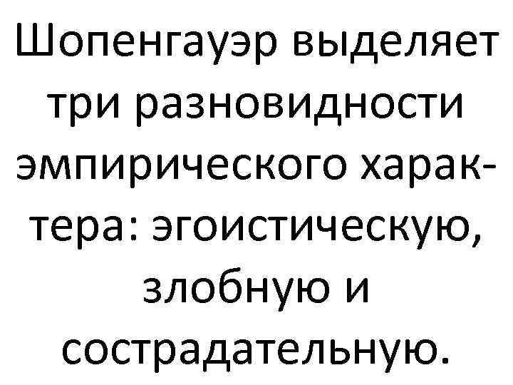 Шопенгауэр выделяет три разновидности эмпирического характера: эгоистическую, злобную и сострадательную. 