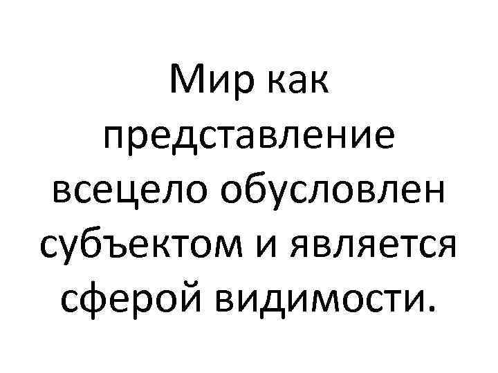 Мир как представление всецело обусловлен субъектом и является сферой видимости. 