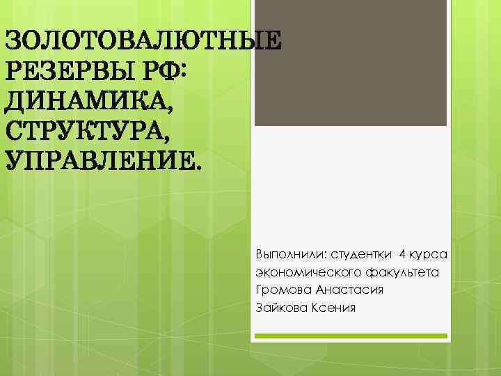 ЗОЛОТОВАЛЮТНЫЕ РЕЗЕРВЫ РФ: ДИНАМИКА, СТРУКТУРА, УПРАВЛЕНИЕ. Выполнили: студентки 4 курса экономического факультета Громова Анастасия