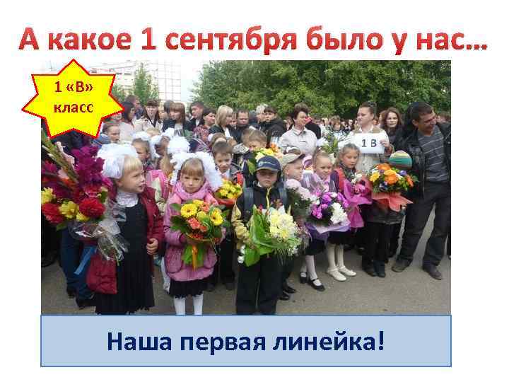 А какое 1 сентября было у нас… 1 «В» класс Наша первая линейка! 