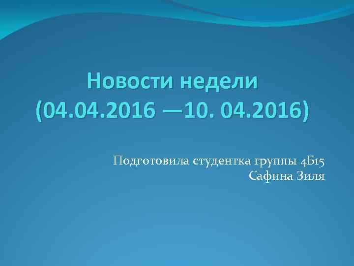 Новости недели (04. 2016 — 10. 04. 2016) Подготовила студентка группы 4 Б 15