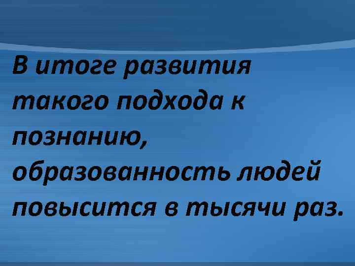 В итоге развития такого подхода к познанию, образованность людей повысится в тысячи раз. 