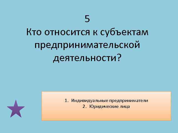 5 Кто относится к субъектам предпринимательской деятельности? 1. Индивидуальные предприниматели 2. Юридические лица 