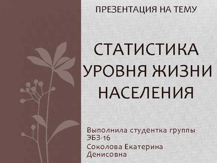 ПРЕЗЕНТАЦИЯ НА ТЕМУ СТАТИСТИКА УРОВНЯ ЖИЗНИ НАСЕЛЕНИЯ Выполнила студентка группы ЭБЗ-16 Соколова Екатерина Денисовна