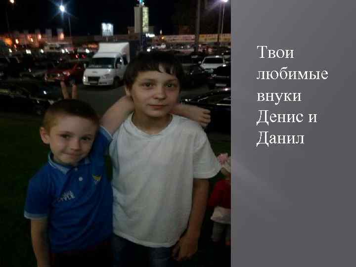 Твои любимые внуки Денис и Данил 