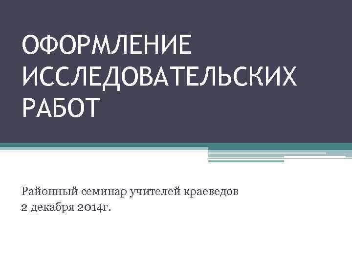 ОФОРМЛЕНИЕ ИССЛЕДОВАТЕЛЬСКИХ РАБОТ Районный семинар учителей краеведов 2 декабря 2014 г. 