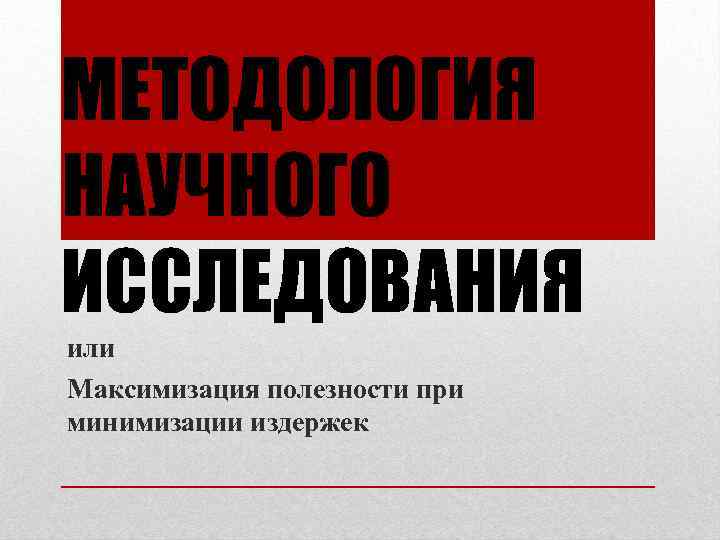 МЕТОДОЛОГИЯ НАУЧНОГО ИССЛЕДОВАНИЯ или Максимизация полезности при минимизации издержек 