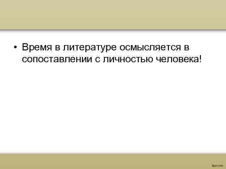  • Время в литературе осмысляется в сопоставлении с личностью человека! 