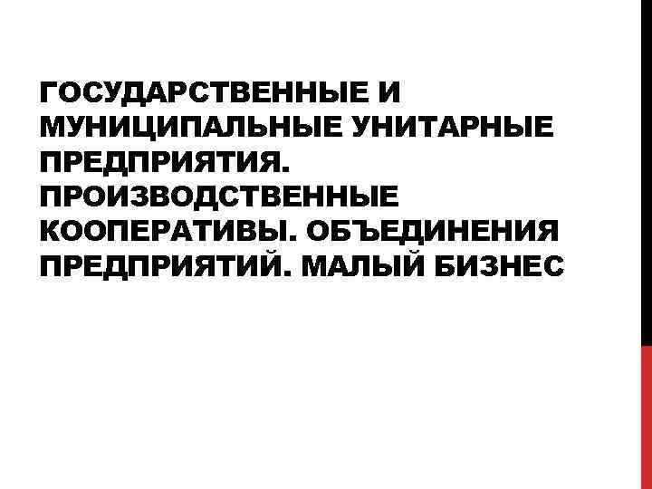 ГОСУДАРСТВЕННЫЕ И МУНИЦИПАЛЬНЫЕ УНИТАРНЫЕ ПРЕДПРИЯТИЯ. ПРОИЗВОДСТВЕННЫЕ КООПЕРАТИВЫ. ОБЪЕДИНЕНИЯ ПРЕДПРИЯТИЙ. МАЛЫЙ БИЗНЕС 