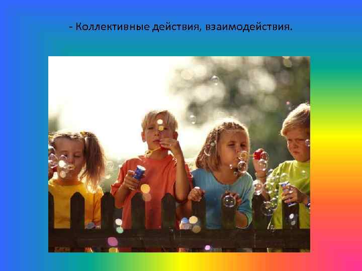 - Коллективные действия, взаимодействия. 