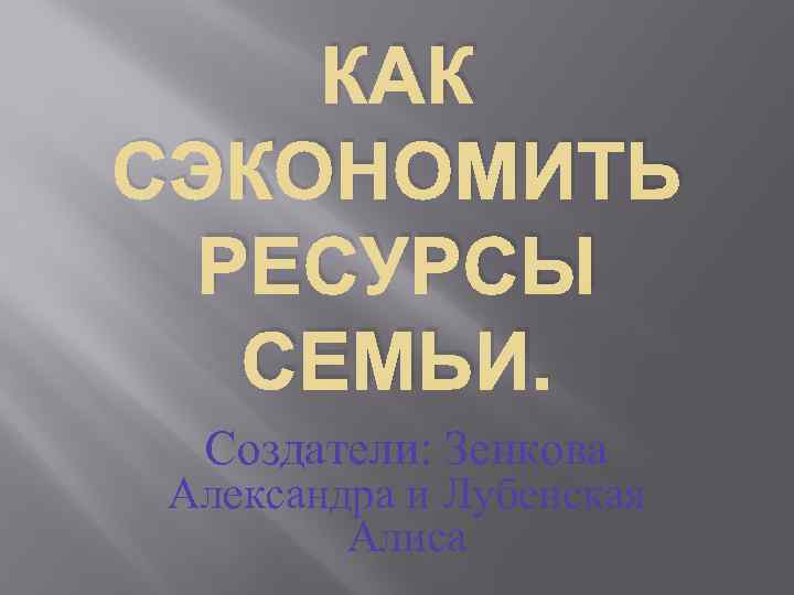 КАК СЭКОНОМИТЬ РЕСУРСЫ СЕМЬИ. Создатели: Зенкова Александра и Лубенская Алиса 