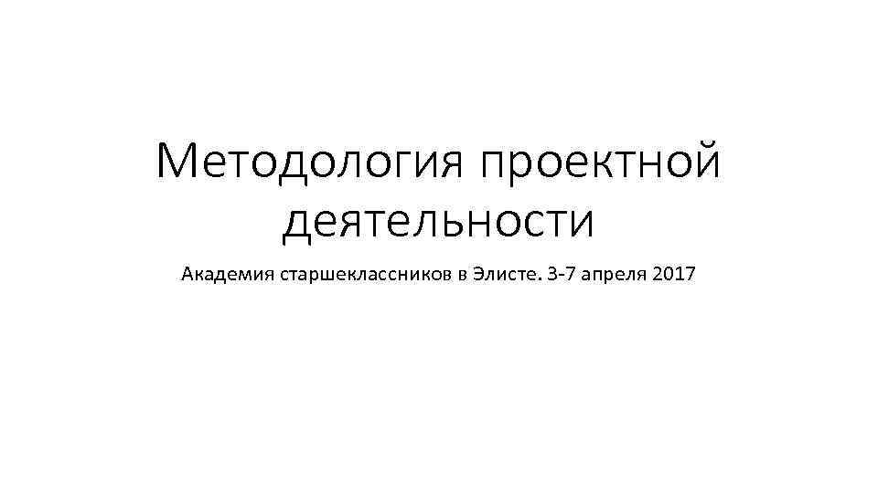 Методология проектной деятельности Академия старшеклассников в Элисте. 3 -7 апреля 2017 