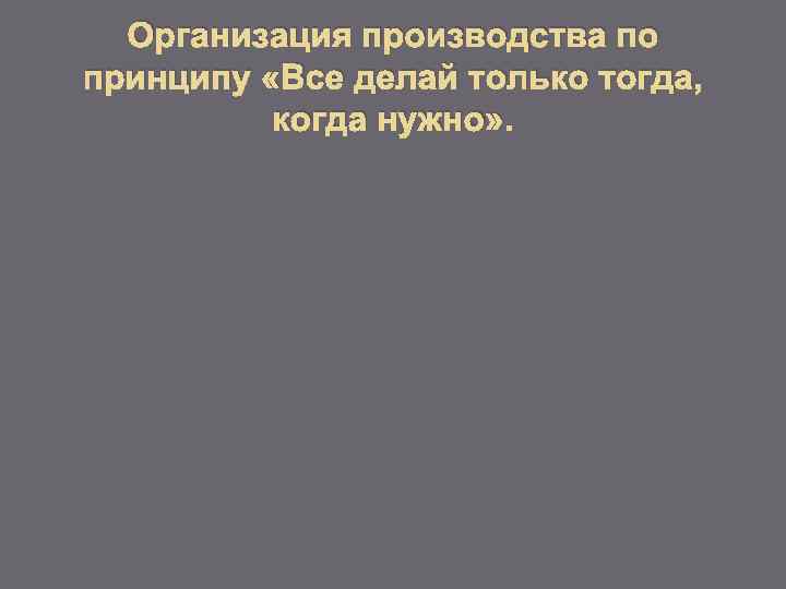 Организация производства по принципу «Все делай только тогда, когда нужно» . 